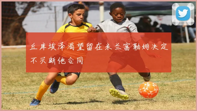 丘库埃泽渴望留在米兰富勒姆决定不买断他合同