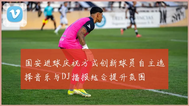 国安进球庆祝方式创新球员自主选择音乐与DJ播报结合提升氛围