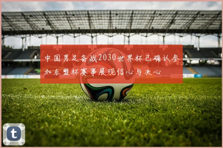 中国男足备战2030世界杯已确认参加东盟杯赛事展现信心与决心