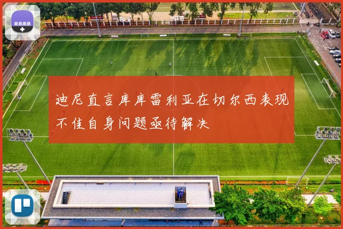 迪尼直言库库雷利亚在切尔西表现不佳自身问题亟待解决